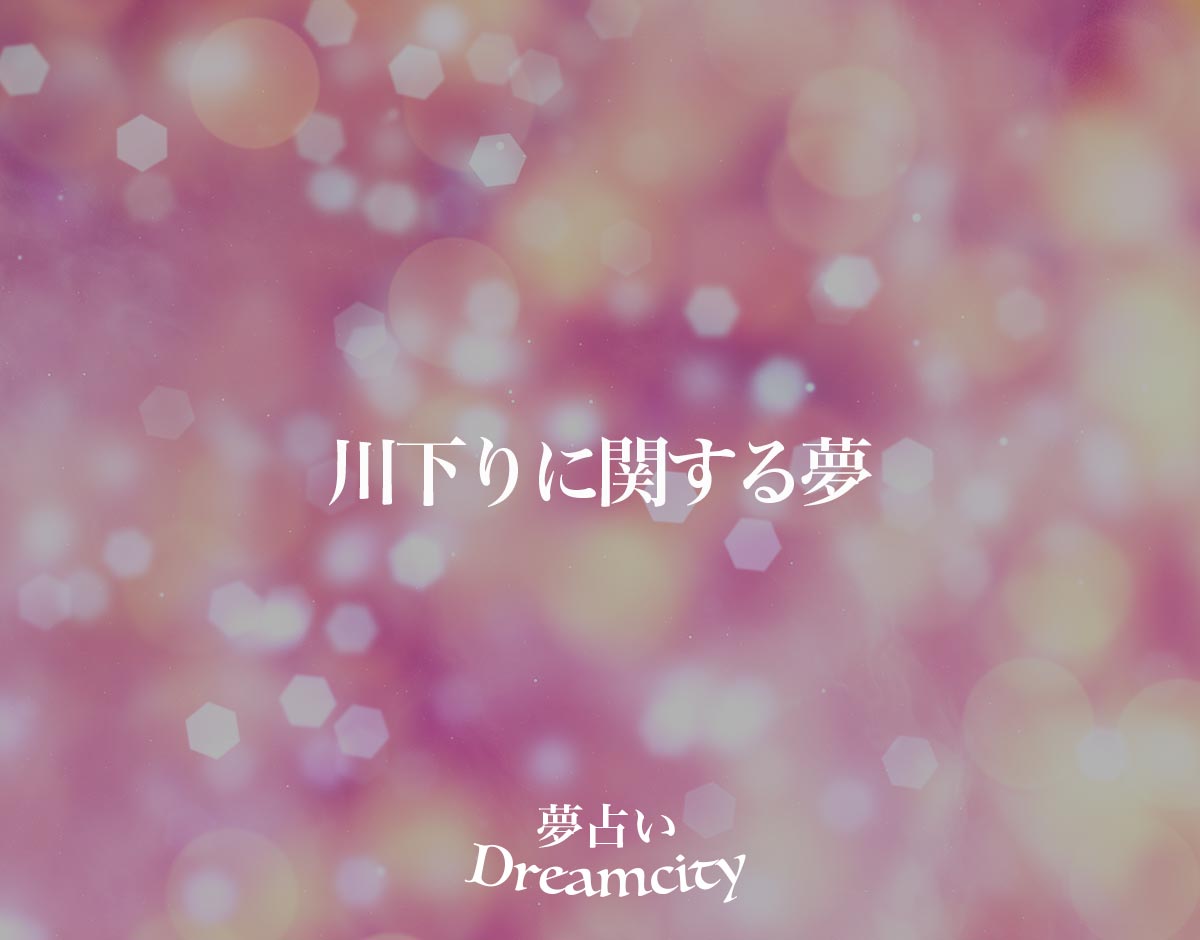 「川下りに関する夢」の意味とは？【夢占い】恋愛運、仕事運まで徹底分析を解説