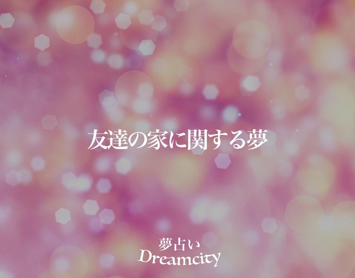 「友達の家に関する夢」の意味とは？【夢占い】恋愛運、仕事運まで徹底分析を解説